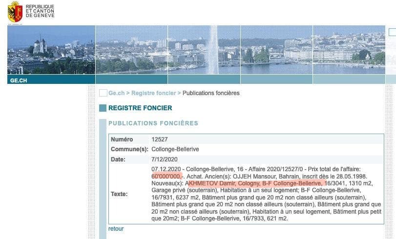 ,   ( «REPUBLI CANTON GENEVE GE.CH Ge.ch> Registre foncier Publications foncières REGISTRE FONCIER PUBLICATIONS FONCIERES Texte: Numéro 12527 Commune(s): Collonge-Bellerive Date: 7/12/2020 07.12.2020- Collonge-Bellerive, 16 Affaire 2020/1 12527/0 Prix total de affaire: 60’000’000.- .Achat. Ancien(s): OJJEH Mansour, Bahrain, inscrit des| 998 Nouveau(x): ΑΚΗΜΕΤΟV Damir, Cologny B-F Collonge- -Bellerive 6/3041 1310 m2, Garage prive (souterrain), Habitation un seul logement; B-F Collonge-Bellerive, -Bellerive, 16/7931, 6237 Bâtiment plus grand ue2 m2 classé ailleurs (souterrain) Bätiment plus grand que classé ailleurs (souterrain), Bätiment plus grand que classe ailleurs (souterrain) Habitation seul logement, Bätiment plus petit que 20m2: Collonge-Bellerive, 16/7933, 621 m2. retour») dqxikeidqxitkant